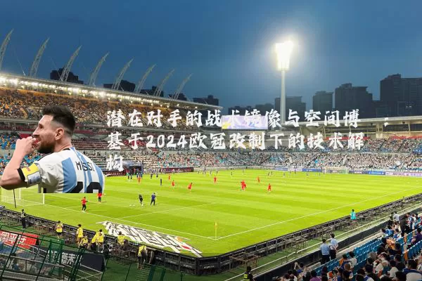 潜在对手的战术镜像与空间博弈：基于2024欧冠改制下的技术解构